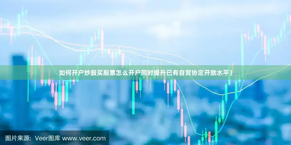 如何开户炒股买股票怎么开户同时提升已有自贸协定开放水平）