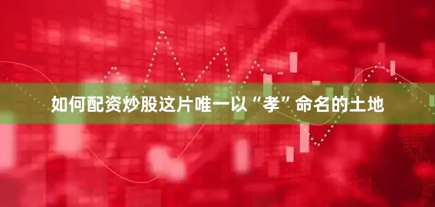 如何配资炒股这片唯一以“孝”命名的土地