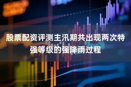 股票配资评测主汛期共出现两次特强等级的强降雨过程