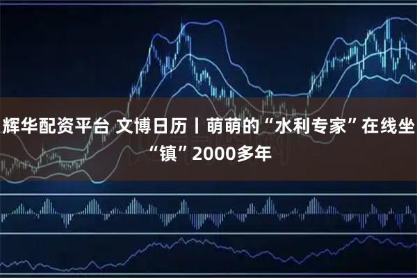 辉华配资平台 文博日历丨萌萌的“水利专家”在线坐“镇”2000多年