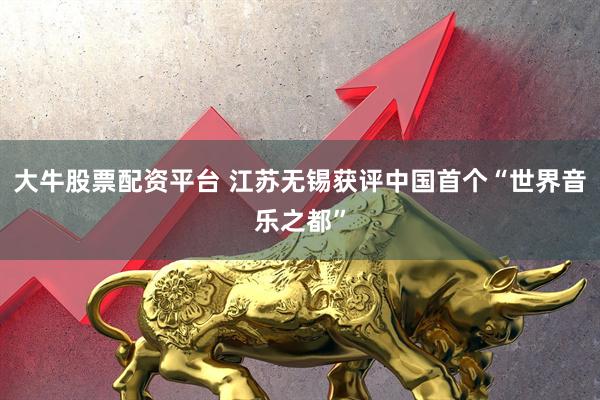 大牛股票配资平台 江苏无锡获评中国首个“世界音乐之都”