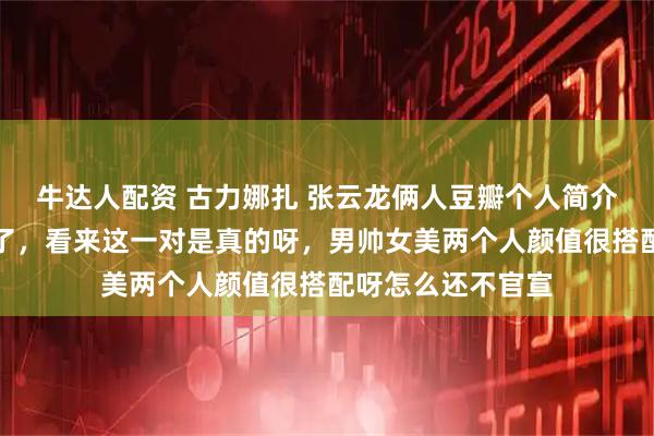 牛达人配资 古力娜扎 张云龙俩人豆瓣个人简介都认证了男女友了，看来这一对是真的呀，男帅女美两个人颜值很搭配呀怎么还不官宣