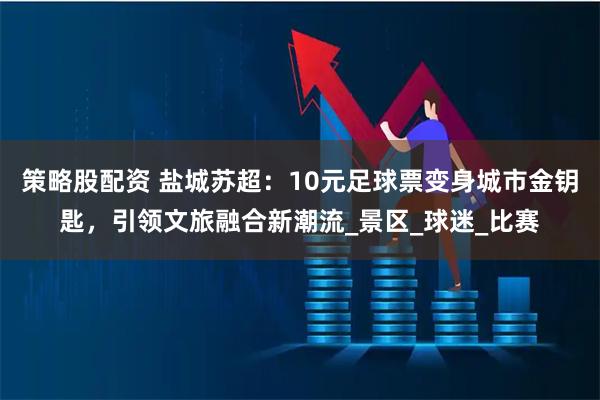 策略股配资 盐城苏超:10元足球票变身城市金钥匙,引领文旅融合新潮流_景区_球迷_比赛
