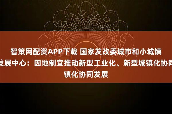 智策网配资APP下载 国家发改委城市和小城镇改革发展中心：因地制宜推动新型工业化、新型城镇化协同发展