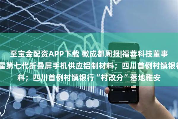 至宝金配资APP下载 微成都周报|福蓉科技董事长辞职,公司曾为三星第七代折叠屏手机供应铝制材料;四川首例村镇银行“村改分”落地雅安