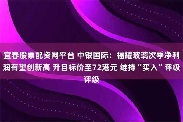 宜春股票配资网平台 中银国际：福耀玻璃次季净利润有望创新高 升目标价至72港元 维持“买入”评级