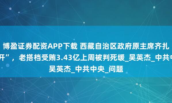 博盈证券配资APP下载 西藏自治区政府原主席齐扎拉被“双开”,老搭档受贿3.43亿上周被判死缓_吴英杰_中共中央_问题