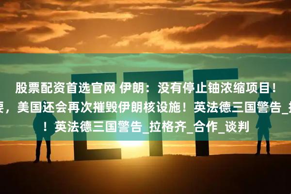 股票配资首选官网 伊朗:没有停止铀浓缩项目!特朗普:如有必要,美国还会再次摧毁伊朗核设施!英法德三国警告_拉格齐_合作_谈判