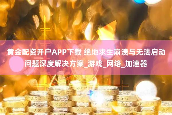 黄金配资开户APP下载 绝地求生崩溃与无法启动问题深度解决方案_游戏_网络_加速器