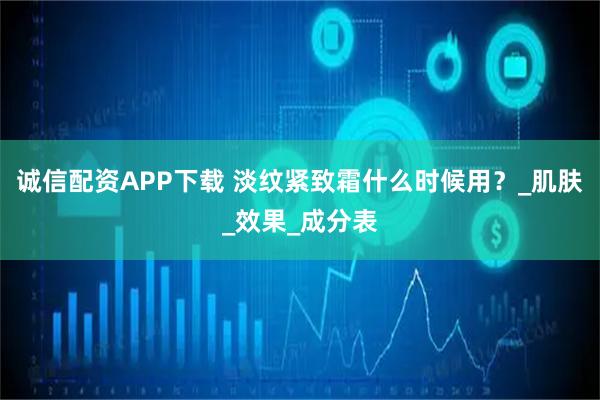 诚信配资APP下载 淡纹紧致霜什么时候用?_肌肤_效果_成分表