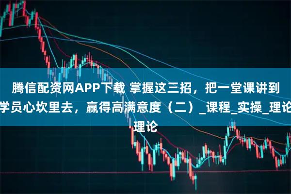 腾信配资网APP下载 掌握这三招,把一堂课讲到学员心坎里去,赢得高满意度(二)_课程_实操_理论