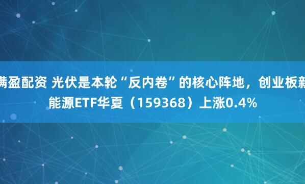满盈配资 光伏是本轮“反内卷”的核心阵地，创业板新能源ETF华夏（159368）上涨0.4%