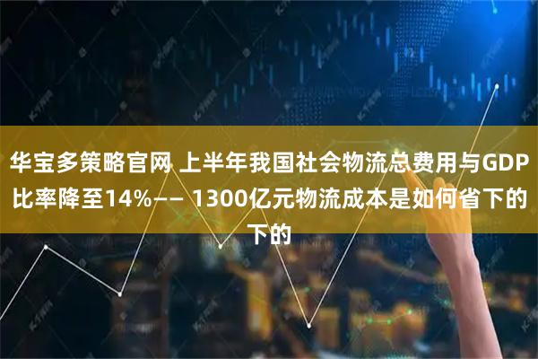 华宝多策略官网 上半年我国社会物流总费用与GDP比率降至14%—— 1300亿元物流成本是如何省下的