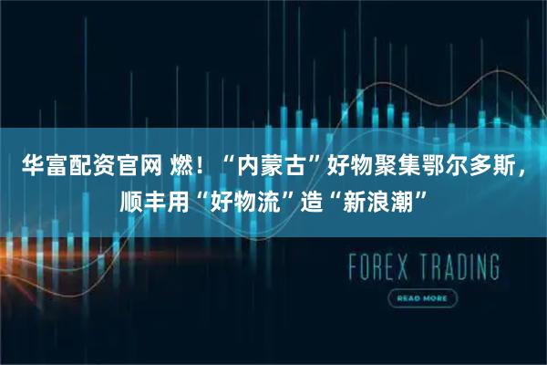 华富配资官网 燃！“内蒙古”好物聚集鄂尔多斯，顺丰用“好物流”造“新浪潮”
