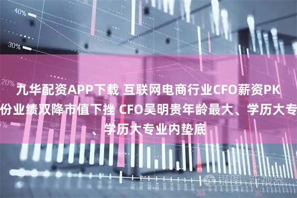九华配资APP下载 互联网电商行业CFO薪资PK：吉宏股份业绩双降市值下挫 CFO吴明贵年龄最大、学历大专业内垫底
