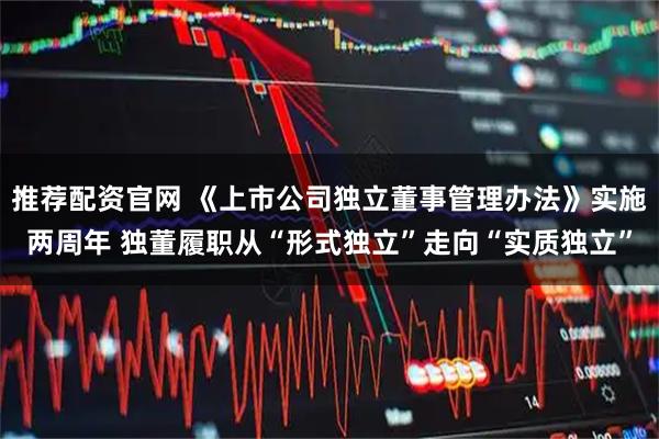 推荐配资官网 《上市公司独立董事管理办法》实施两周年 独董履职从“形式独立”走向“实质独立”