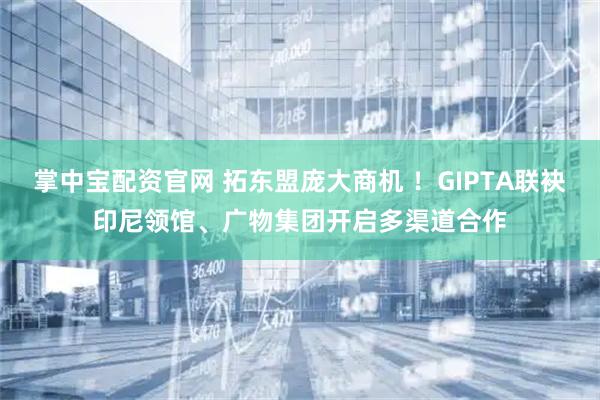 掌中宝配资官网 拓东盟庞大商机 ！GIPTA联袂印尼领馆、广物集团开启多渠道合作