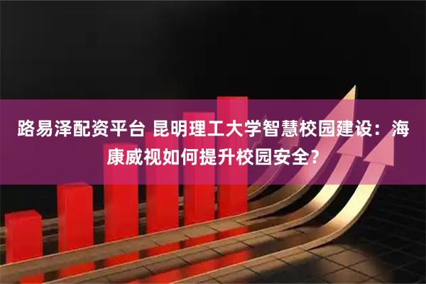 路易泽配资平台 昆明理工大学智慧校园建设：海康威视如何提升校园安全？