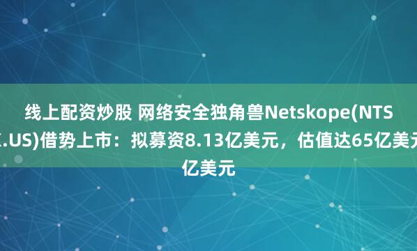 线上配资炒股 网络安全独角兽Netskope(NTSK.US)借势上市：拟募资8.13亿美元，估值达65亿美元