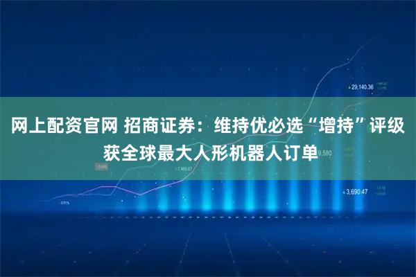 网上配资官网 招商证券：维持优必选“增持”评级 获全球最大人形机器人订单