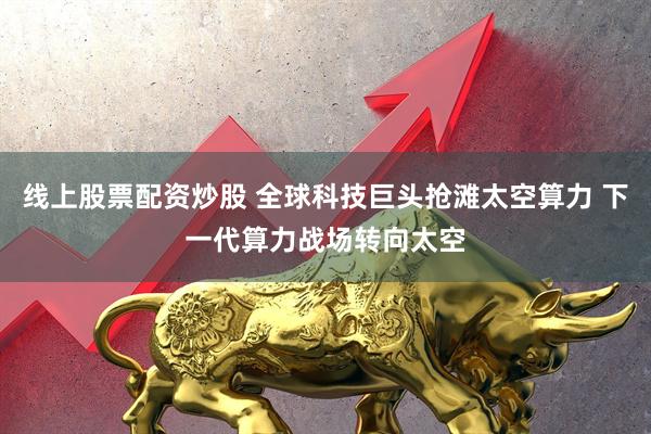 线上股票配资炒股 全球科技巨头抢滩太空算力 下一代算力战场转向太空