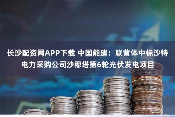 长沙配资网APP下载 中国能建：联营体中标沙特电力采购公司沙穆塔第6轮光伏发电项目