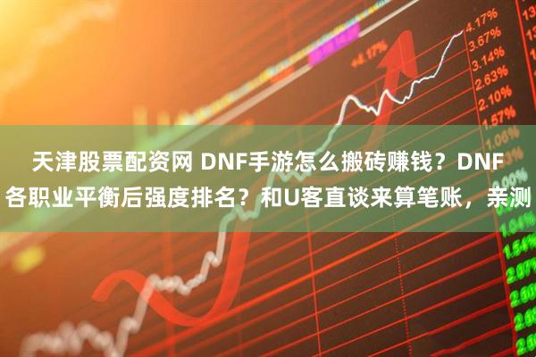 天津股票配资网 DNF手游怎么搬砖赚钱？DNF各职业平衡后强度排名？和U客直谈来算笔账，亲测