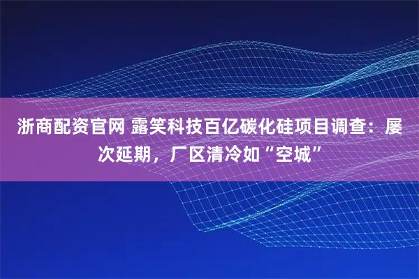 浙商配资官网 露笑科技百亿碳化硅项目调查：屡次延期，厂区清冷如“空城”