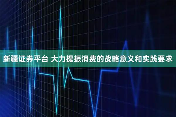 新疆证券平台 大力提振消费的战略意义和实践要求