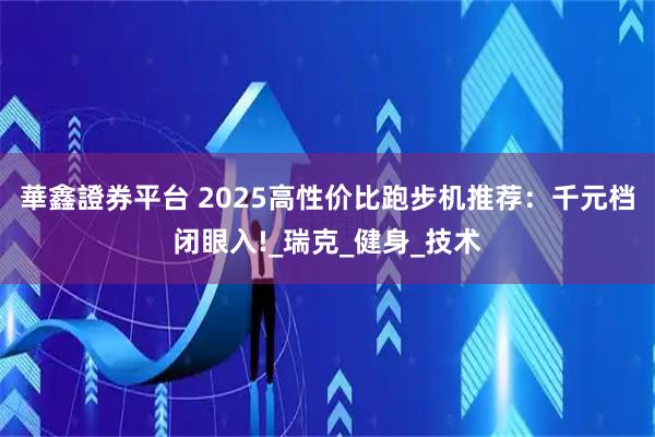 華鑫證券平台 2025高性价比跑步机推荐：千元档闭眼入!_瑞克_健身_技术