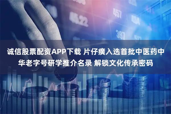 诚信股票配资APP下载 片仔癀入选首批中医药中华老字号研学推介名录 解锁文化传承密码