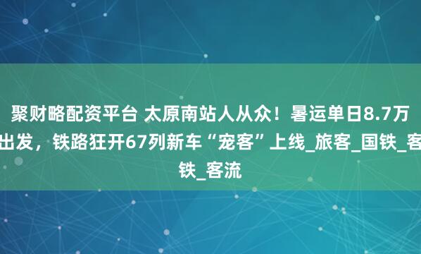 聚财略配资平台 太原南站人从众！暑运单日8.7万人出发，铁路狂开67列新车“宠客”上线_旅客_国铁_客流