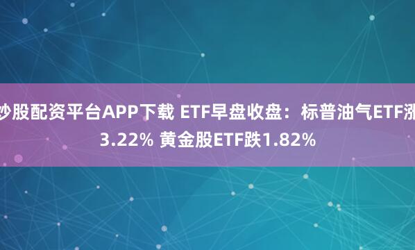 炒股配资平台APP下载 ETF早盘收盘：标普油气ETF涨3.22% 黄金股ETF跌1.82%