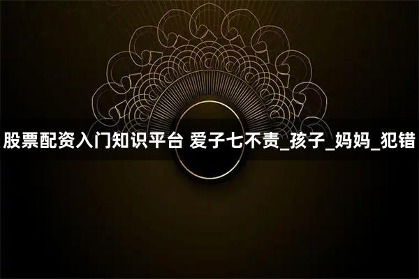 股票配资入门知识平台 爱子七不责_孩子_妈妈_犯错