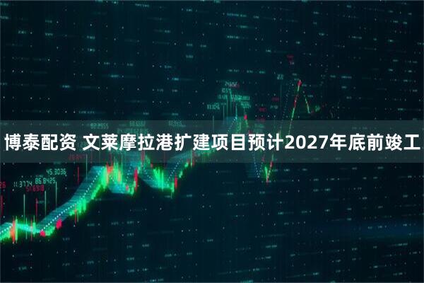 博泰配资 文莱摩拉港扩建项目预计2027年底前竣工