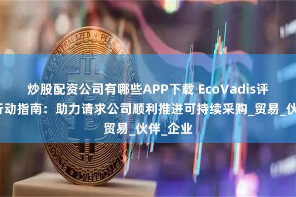 炒股配资公司有哪些APP下载 EcoVadis评估四大行动指南：助力请求公司顺利推进可持续采购_贸易_伙伴_企业