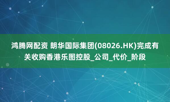 鸿腾网配资 朗华国际集团(08026.HK)完成有关收购香港乐图控股_公司_代价_阶段
