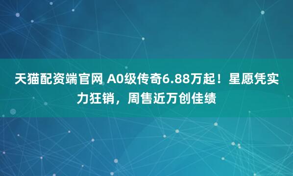 天猫配资端官网 A0级传奇6.88万起!星愿凭实力狂销,周售近万创佳绩
