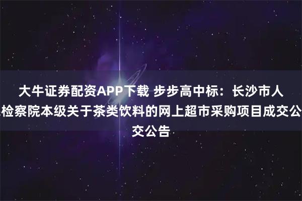 大牛证券配资APP下载 步步高中标:长沙市人民检察院本级关于茶类饮料的网上超市采购项目成交公告