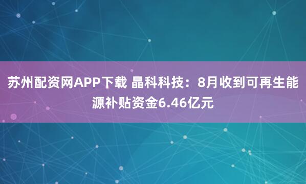 苏州配资网APP下载 晶科科技：8月收到可再生能源补贴资金6.46亿元