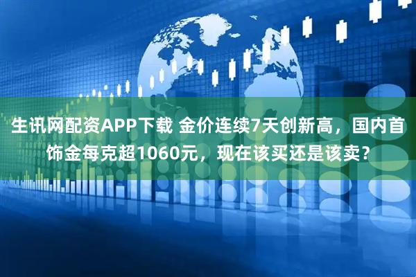 生讯网配资APP下载 金价连续7天创新高，国内首饰金每克超1060元，现在该买还是该卖？