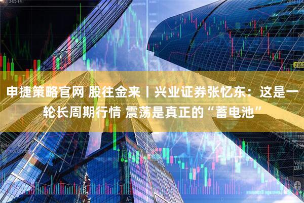 申捷策略官网 股往金来丨兴业证券张忆东：这是一轮长周期行情 震荡是真正的“蓄电池”