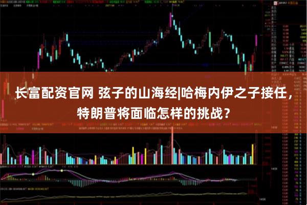 长富配资官网 弦子的山海经|哈梅内伊之子接任，特朗普将面临怎样的挑战？