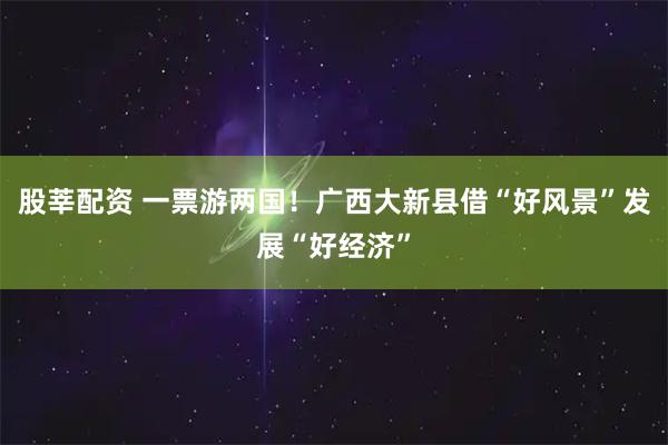 股莘配资 一票游两国！广西大新县借“好风景”发展“好经济”