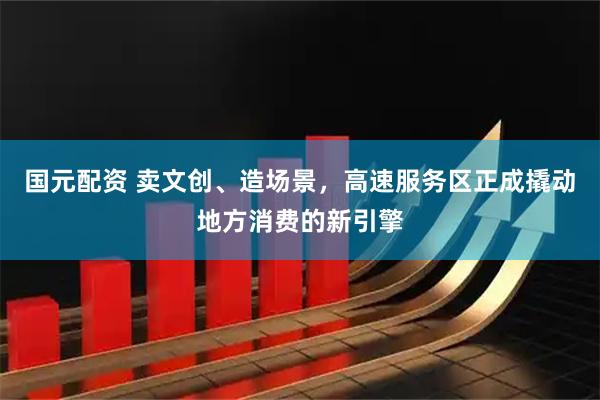 国元配资 卖文创、造场景，高速服务区正成撬动地方消费的新引擎